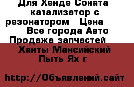 Для Хенде Соната5 катализатор с резонатором › Цена ­ 4 000 - Все города Авто » Продажа запчастей   . Ханты-Мансийский,Пыть-Ях г.